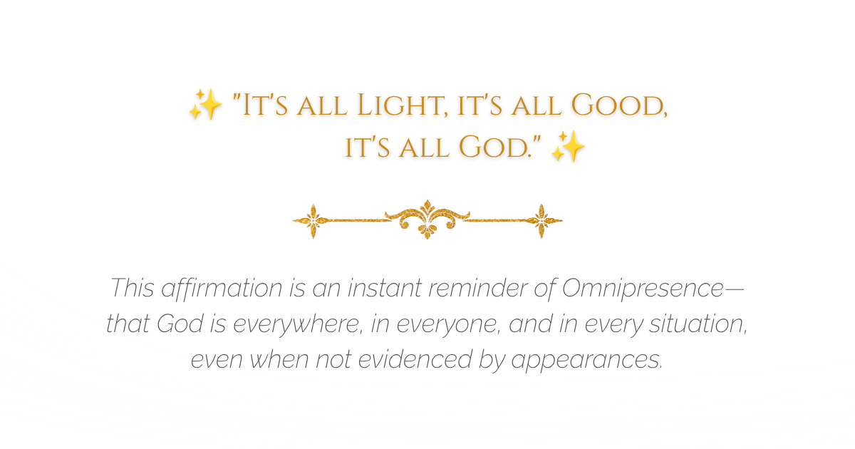 ✨ "It's all Light, it's all Good, it's all God." ✨This affirmation is an instant reminder of Omnipresence—that God is everywhere, in everyone, and in every situation, even when not evidenced by appearances.